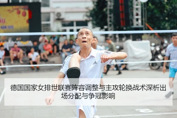 德国国家女排世联赛阵容调整与主攻轮换战术深析出场分配与争冠影响